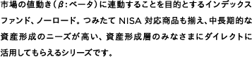 市場の値動き（β：ベータ）に連動することを目的とするインデックスファンド、ノーロード。つみたてNISA対応商品も揃え、中長期的な資産形成のニーズが高い、資産形成層のみなさまにダイレクトに活用してもらえるシリーズです。